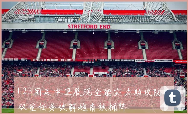 U23国足中卫展现全能实力助攻防守双重任务破解越南铁桶阵