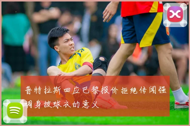 普特拉斯回应巴黎报价拒绝传闻强调身披球衣的意义