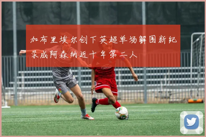 加布里埃尔创下英超单场解围新纪录成阿森纳近十年第二人