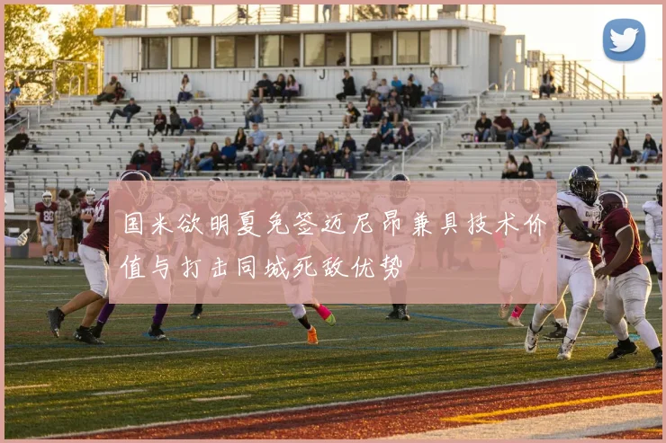 国米欲明夏免签迈尼昂兼具技术价值与打击同城死敌优势