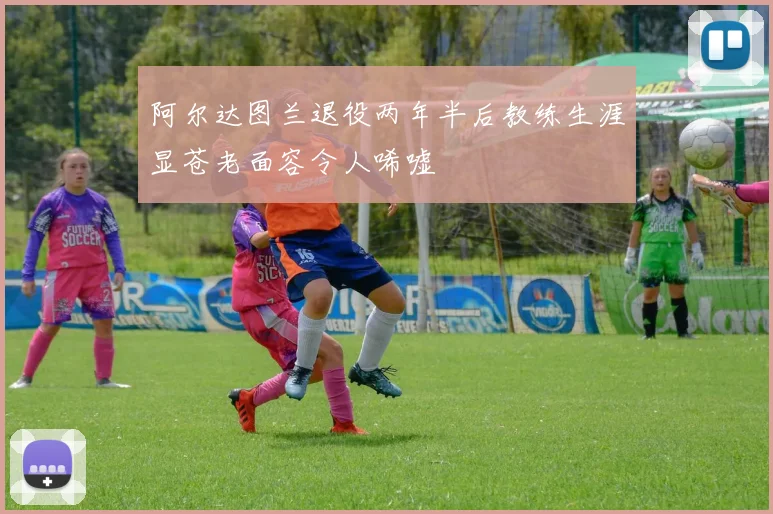 阿尔达图兰退役两年半后教练生涯显苍老面容令人唏嘘