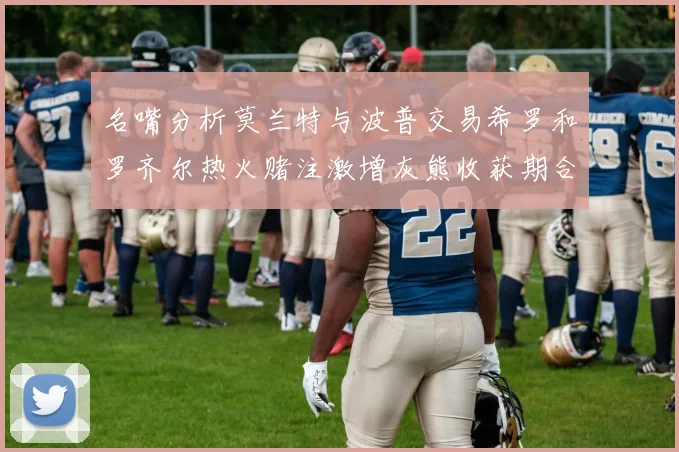 名嘴分析莫兰特与波普交易希罗和罗齐尔热火赌注激增灰熊收获期合同