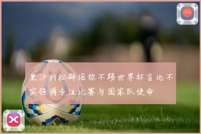 里沙利松辟谣称不踢世界杯言论不实强调专注比赛与国家队使命