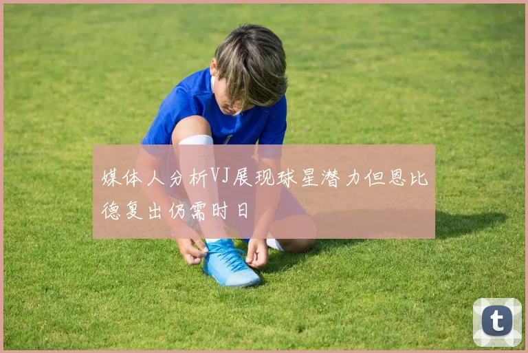 媒体人分析VJ展现球星潜力但恩比德复出仍需时日