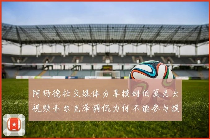 阿玛德社交媒体分享摸姆伯莫光头视频齐尔克泽调侃为何不能参与摸头活动