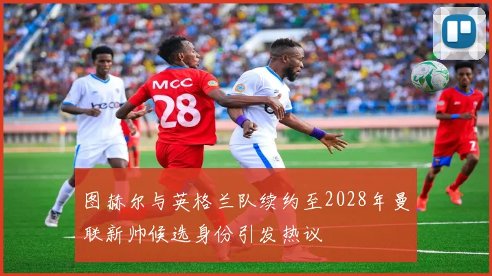 图赫尔与英格兰队续约至2028年曼联新帅候选身份引发热议