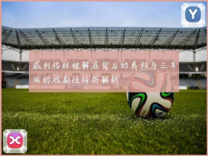 威利格林被解雇背后的真相与三年间的戏剧性转折解析