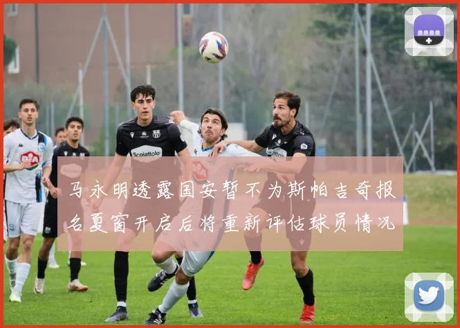 马永明透露国安暂不为斯帕吉奇报名夏窗开启后将重新评估球员情况