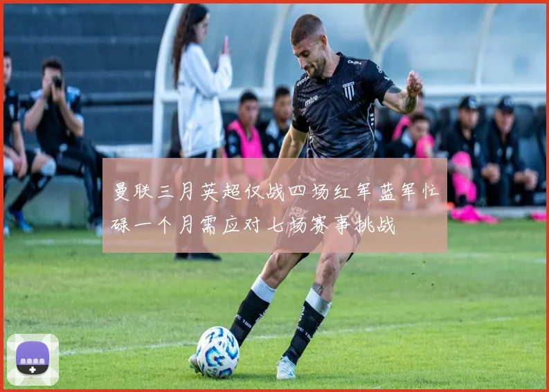曼联三月英超仅战四场红军蓝军忙碌一个月需应对七场赛事挑战