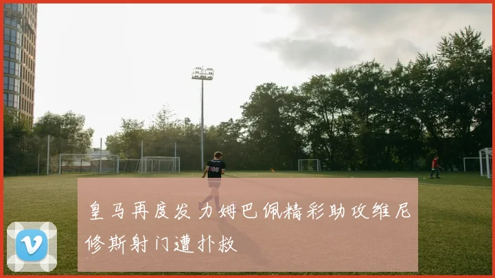 皇马再度发力姆巴佩精彩助攻维尼修斯射门遭扑救