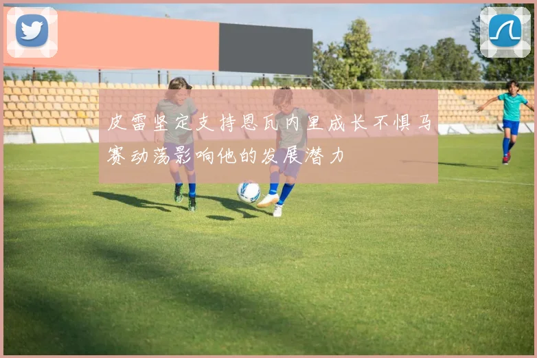 皮雷坚定支持恩瓦内里成长不惧马赛动荡影响他的发展潜力