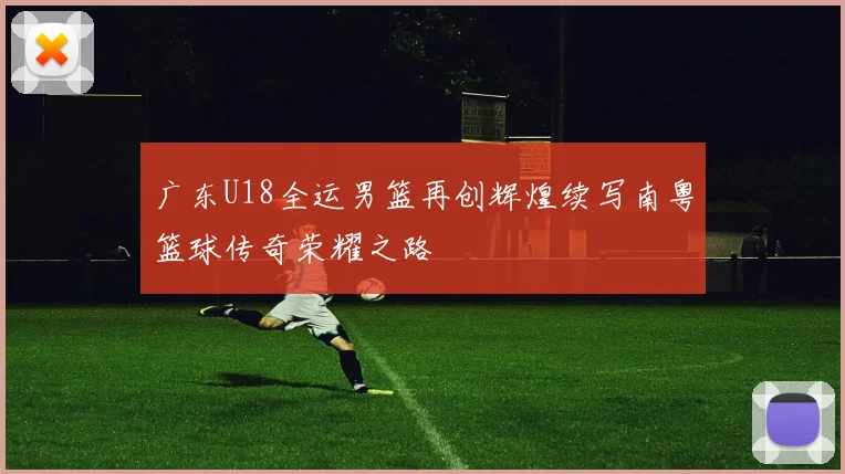 广东U18全运男篮再创辉煌续写南粤篮球传奇荣耀之路