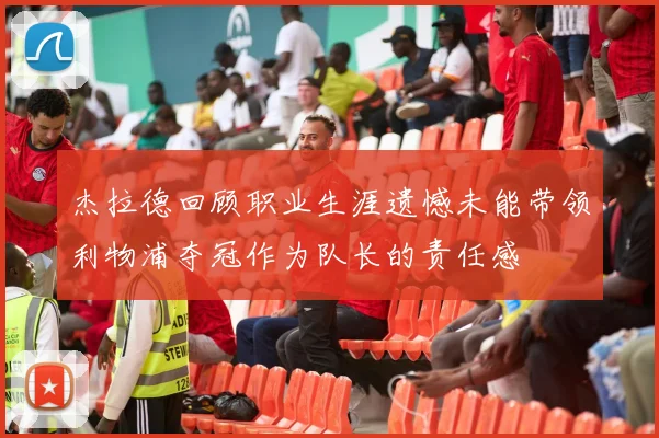 杰拉德回顾职业生涯遗憾未能带领利物浦夺冠作为队长的责任感