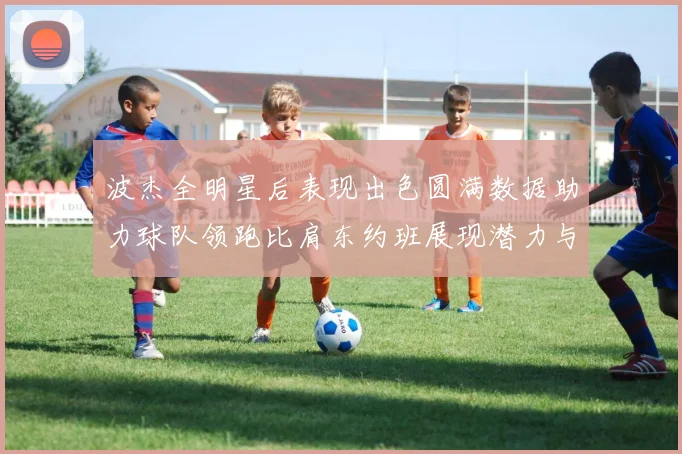 波杰全明星后表现出色圆满数据助力球队领跑比肩东约班展现潜力与实力