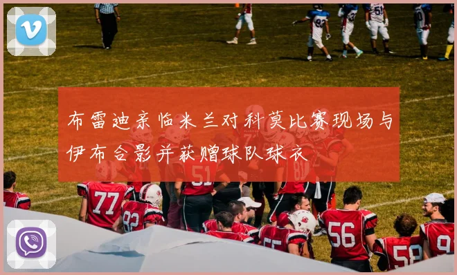 布雷迪亲临米兰对科莫比赛现场与伊布合影并获赠球队球衣