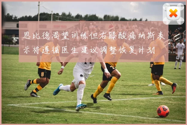 恩比德渴望训练但右膝酸痛纳斯表示将遵循医生建议调整恢复计划
