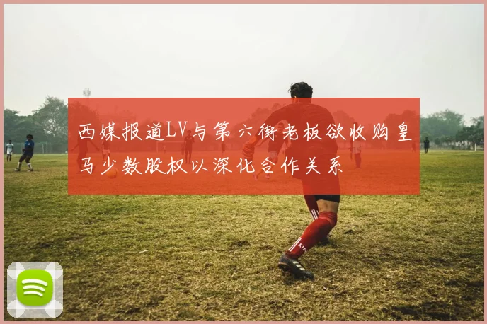 西媒报道LV与第六街老板欲收购皇马少数股权以深化合作关系