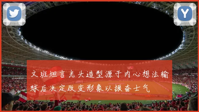 文班坦言光头造型源于内心想法输球后决定改变形象以振奋士气