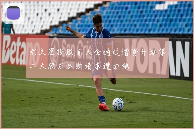 尤文图斯股东大会通过增资计划第二大股东认购请求遭拒绝