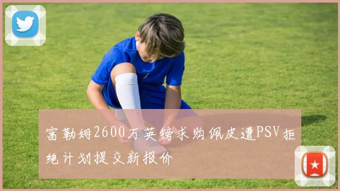 富勒姆2600万英镑求购佩皮遭PSV拒绝计划提交新报价