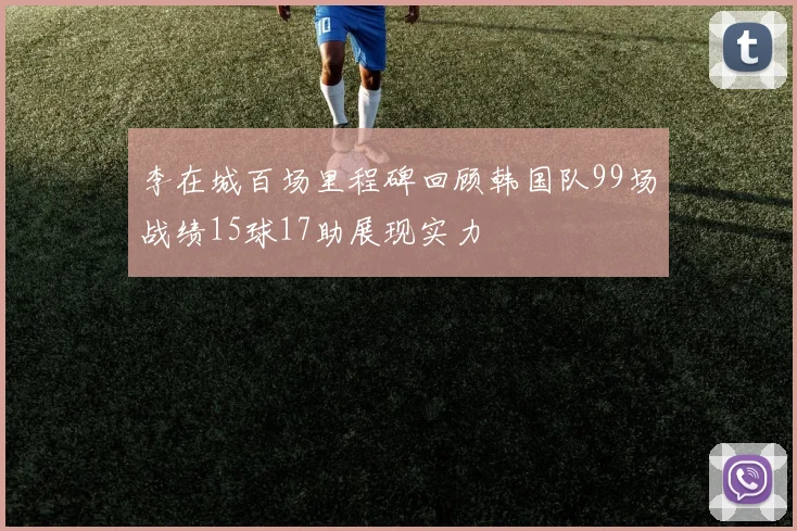 李在城百场里程碑回顾韩国队99场战绩15球17助展现实力