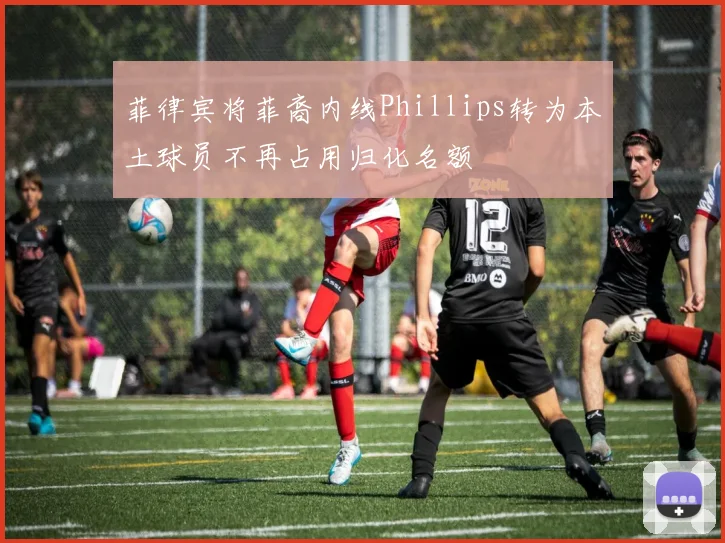 菲律宾将菲裔内线Phillips转为本土球员不再占用归化名额