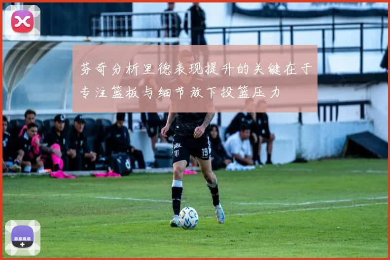 芬奇分析里德表现提升的关键在于专注篮板与细节放下投篮压力
