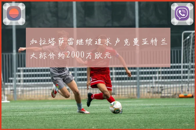 加拉塔萨雷继续追求卢克曼亚特兰大标价约2000万欧元
