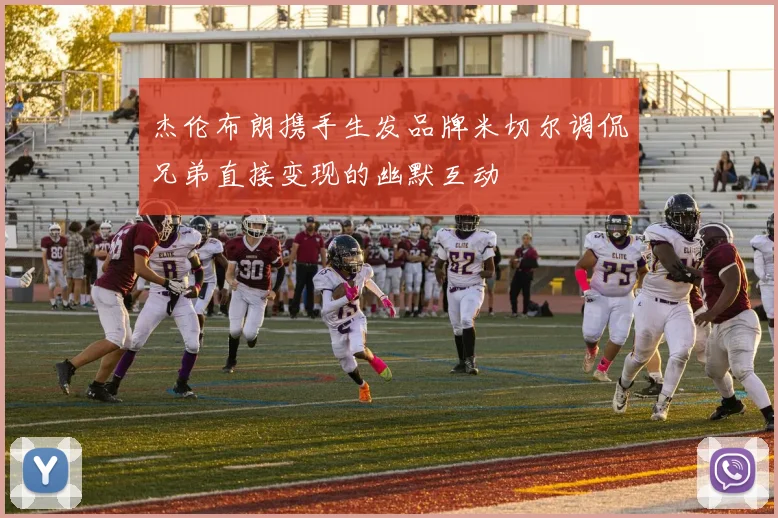 杰伦布朗携手生发品牌米切尔调侃兄弟直接变现的幽默互动