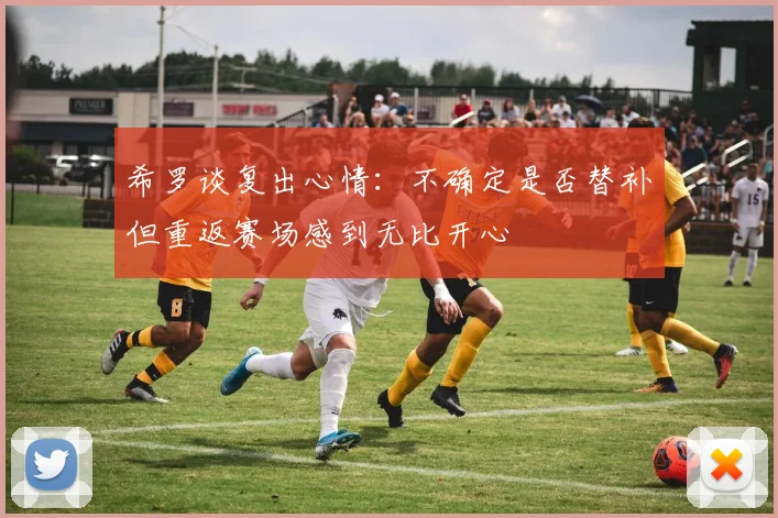 希罗谈复出心情：不确定是否替补但重返赛场感到无比开心