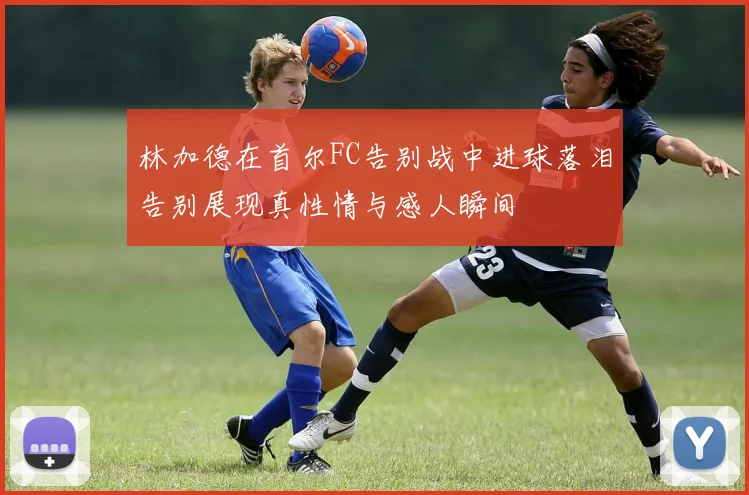 林加德在首尔FC告别战中进球落泪告别展现真性情与感人瞬间