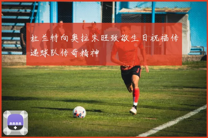 杜兰特向奥拉朱旺致敬生日祝福传递球队传奇精神
