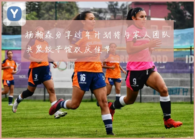 杨瀚森分享过年计划将与家人团队共聚饺子馆欢庆佳节
